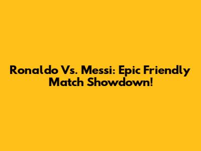 Ronaldo Vs. Messi: Epic Friendly Match Showdown!