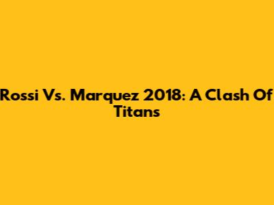 Rossi Vs. Marquez 2018: A Clash Of Titans