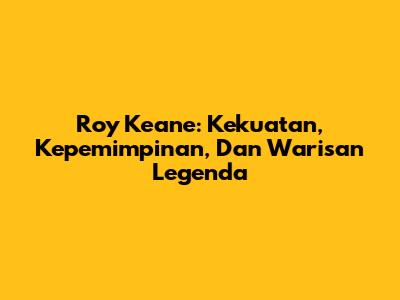 Roy Keane: Kekuatan, Kepemimpinan, Dan Warisan Legenda
