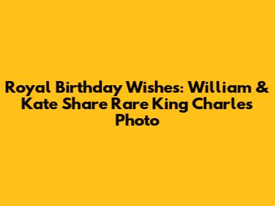 Royal Birthday Wishes: William & Kate Share Rare King Charles Photo