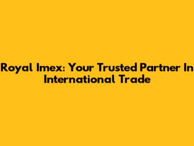 Royal Imex: Your Trusted Partner In International Trade