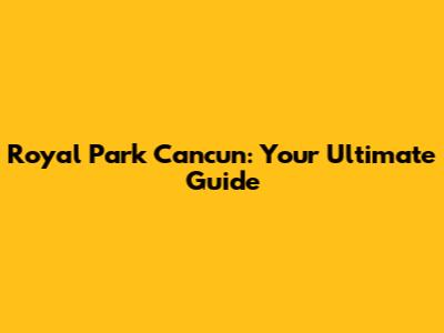 Royal Park Cancun: Your Ultimate Guide