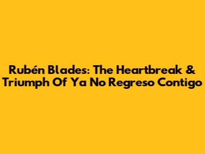 Rubén Blades: The Heartbreak & Triumph Of 'Ya No Regreso Contigo'