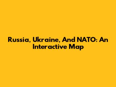 Russia, Ukraine, And NATO: An Interactive Map