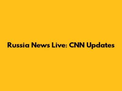 Russia News Live: CNN Updates