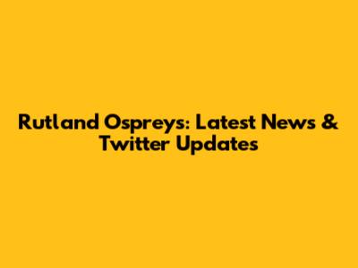 Rutland Ospreys: Latest News & Twitter Updates