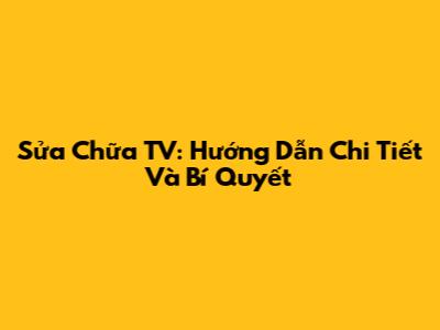 Sửa Chữa TV: Hướng Dẫn Chi Tiết Và Bí Quyết