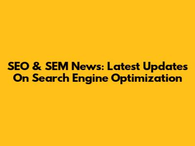 SEO & SEM News: Latest Updates On Search Engine Optimization