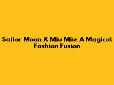 Sailor Moon X Miu Miu: A Magical Fashion Fusion