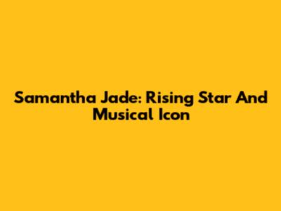 Samantha Jade: Rising Star And Musical Icon