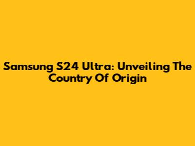 Samsung S24 Ultra: Unveiling The Country Of Origin