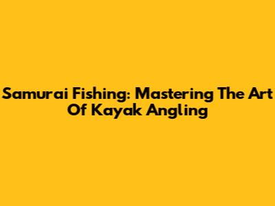 Samurai Fishing: Mastering The Art Of Kayak Angling