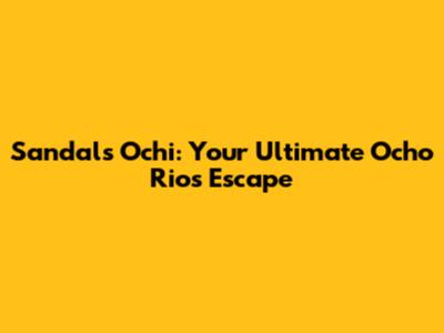 Sandals Ochi: Your Ultimate Ocho Rios Escape