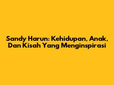 Sandy Harun: Kehidupan, Anak, Dan Kisah Yang Menginspirasi