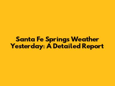 Santa Fe Springs Weather Yesterday: A Detailed Report