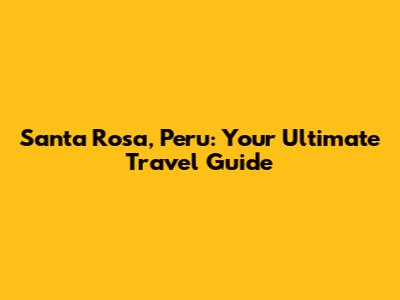 Santa Rosa, Peru: Your Ultimate Travel Guide