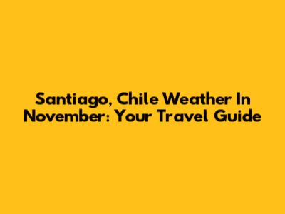 Santiago, Chile Weather In November: Your Travel Guide