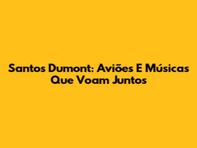 Santos Dumont: Aviões E Músicas Que Voam Juntos