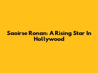 Saoirse Ronan: A Rising Star In Hollywood