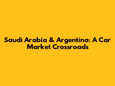 Saudi Arabia & Argentina: A Car Market Crossroads