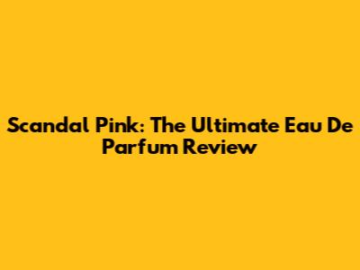 Scandal Pink: The Ultimate Eau De Parfum Review