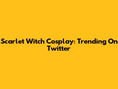 Scarlet Witch Cosplay: Trending On Twitter