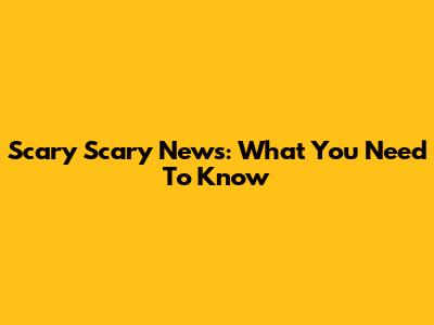 Scary Scary News: What You Need To Know