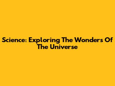 Science: Exploring The Wonders Of The Universe