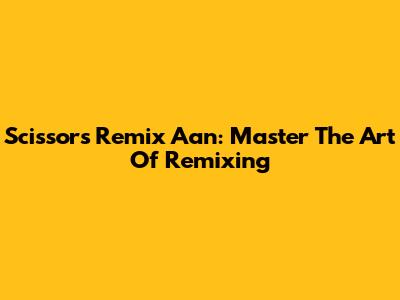 Scissors Remix Aan: Master The Art Of Remixing