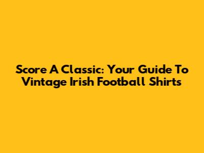 Score A Classic: Your Guide To Vintage Irish Football Shirts