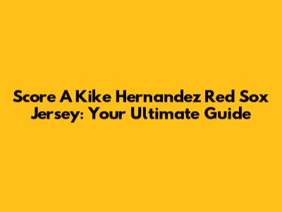 Score A Kike Hernandez Red Sox Jersey: Your Ultimate Guide