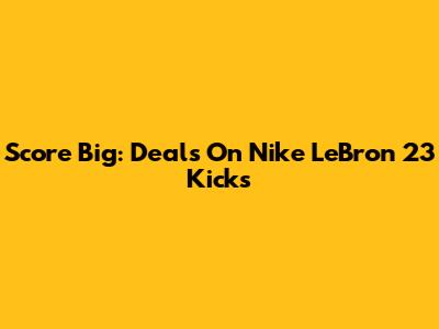 Score Big: Deals On Nike LeBron 23 Kicks