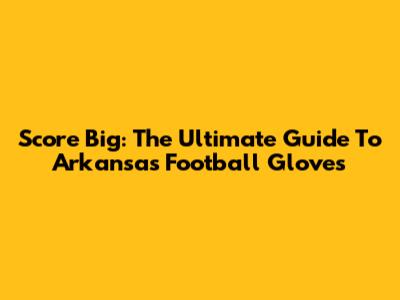 Score Big: The Ultimate Guide To Arkansas Football Gloves