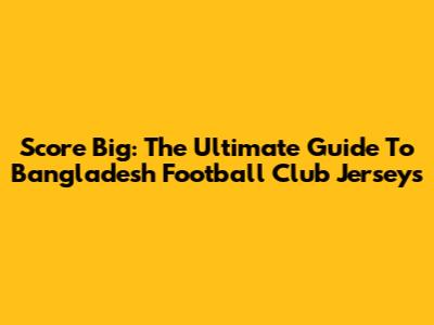 Score Big: The Ultimate Guide To Bangladesh Football Club Jerseys
