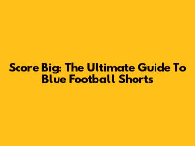 Score Big: The Ultimate Guide To Blue Football Shorts