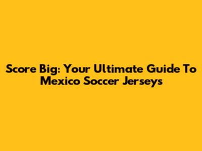 Score Big: Your Ultimate Guide To Mexico Soccer Jerseys