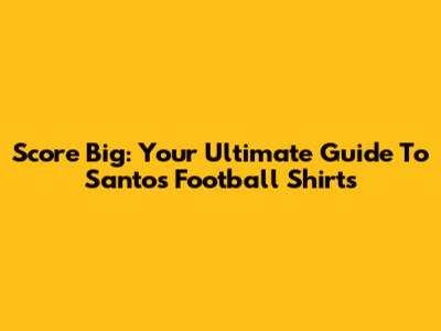 Score Big: Your Ultimate Guide To Santos Football Shirts