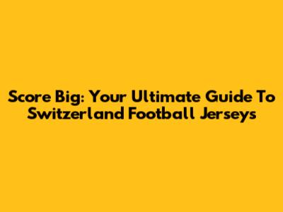 Score Big: Your Ultimate Guide To Switzerland Football Jerseys