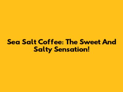Sea Salt Coffee: The Sweet And Salty Sensation!
