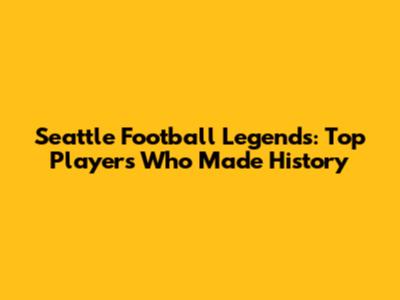 Seattle Football Legends: Top Players Who Made History