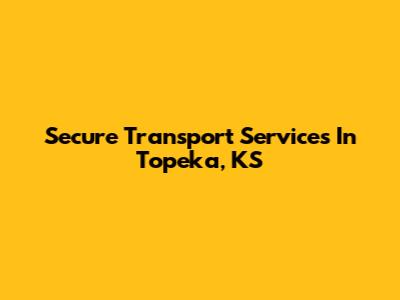Secure Transport Services In Topeka, KS