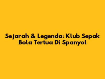 Sejarah & Legenda: Klub Sepak Bola Tertua Di Spanyol