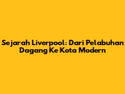 Sejarah Liverpool: Dari Pelabuhan Dagang Ke Kota Modern