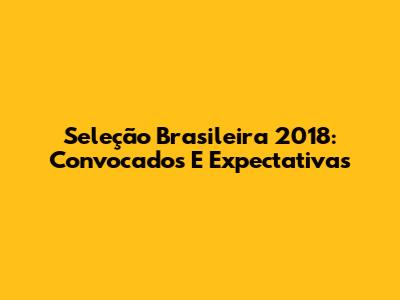 Seleção Brasileira 2018: Convocados E Expectativas