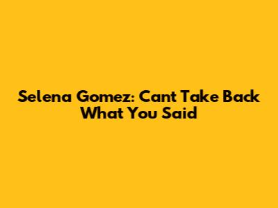 Selena Gomez: Can't Take Back What You Said