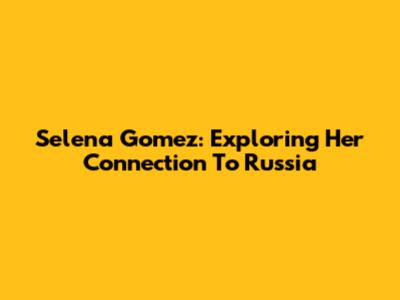 Selena Gomez: Exploring Her Connection To Russia