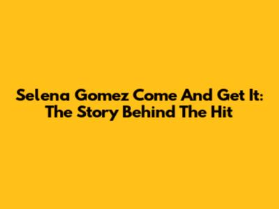 Selena Gomez 'Come And Get It': The Story Behind The Hit