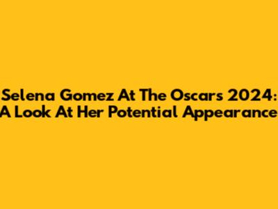 Selena Gomez At The Oscars 2024: A Look At Her Potential Appearance