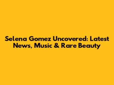 Selena Gomez Uncovered: Latest News, Music & Rare Beauty