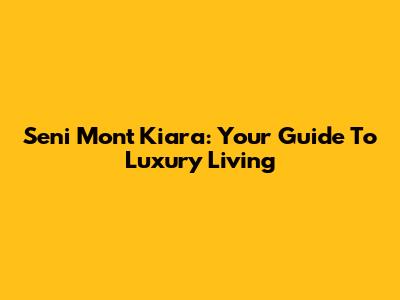 Seni Mont Kiara: Your Guide To Luxury Living